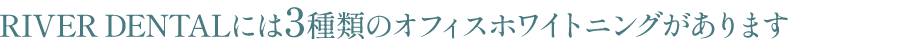 RIVER CLINIC DENTALには3種類のオフィスホワイトニングがあります